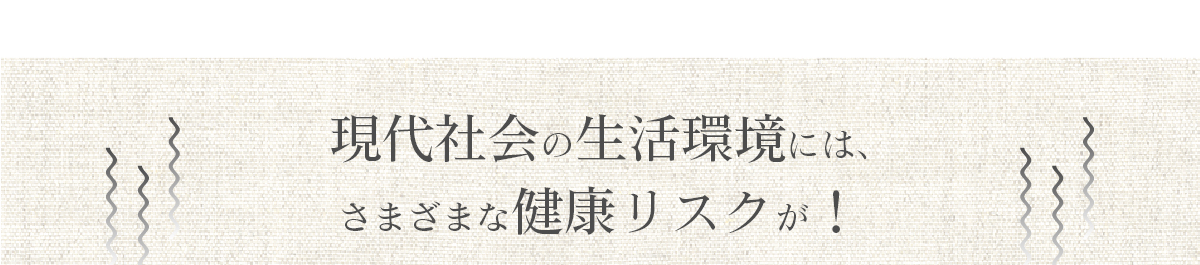 現代社会の生活環境には、さまざまな健康リスクが！