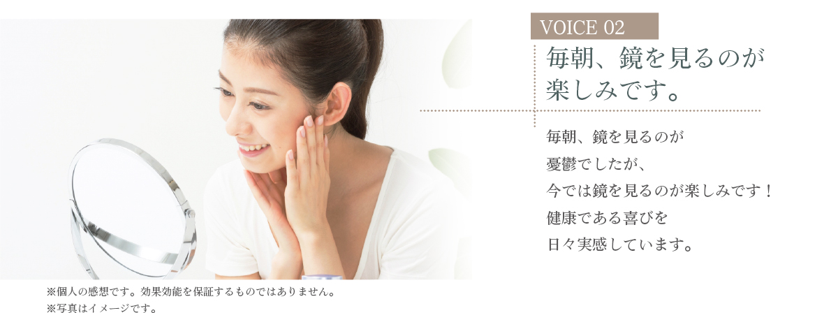 VOICE 02 毎朝、鏡を見るのが楽しみです。