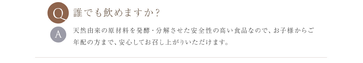 誰でも飲めますか？ 天然由来の原料を発酵・熟成させた食品なので、赤ちゃんからお年寄りまで、お召し上がりいただけます。