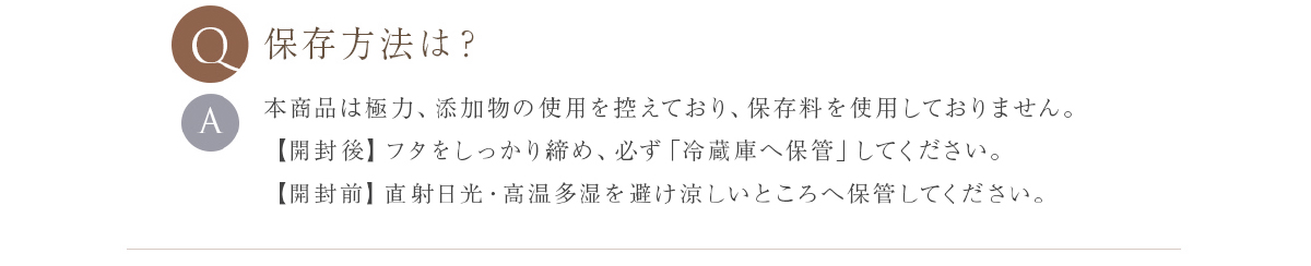 保存方法は？ 本商品は防腐剤等、一切使用しておりません。直射日光下や高温になる場所を避けて、開封後は必ず冷蔵庫に入れて保存してください。