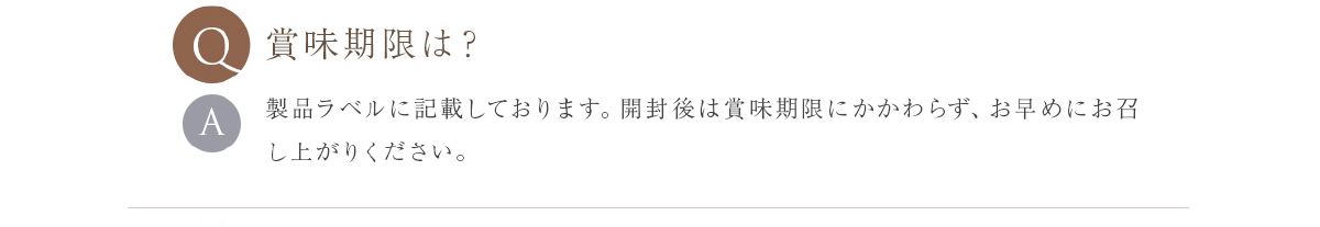 賞味期限は？ 製品ラベルに記載しております。開封後は賞味期限にかかわらず、お早めにお召し上がりください。