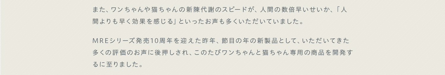 また、ワンちゃんや猫ちゃんの新陳代謝のスピードが、人間の数倍早いせいか、「人間よりも早く効果を感じる」といったお声も多くいただいていました。MREシリーズ発売10周年を迎えた昨年、節目の年の新製品として、いただいてきた多くの評価のお声に後押しされ、このたびワンちゃんと猫ちゃん専用の商品を開発するに至りました。
