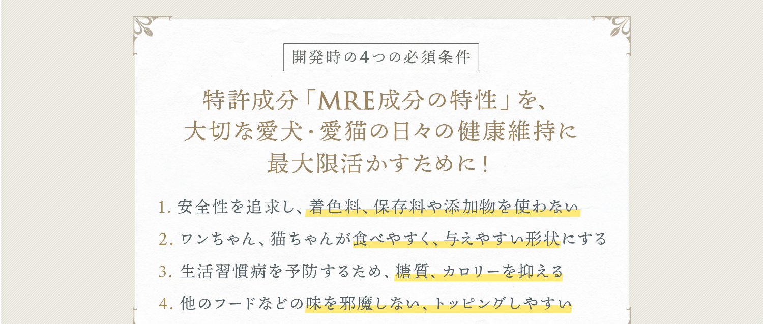 開発時の4つの必須条件 特許成分「MRE成分の特性」を、大切な愛犬・愛猫の日々の健康維持に最大限活かすために！ 1．安全性を追求 2．食べやすく、与えやすい形状 3．糖質、カロリーを抑える 4．他のフードなどの味を邪魔しない、トッピングしやすい