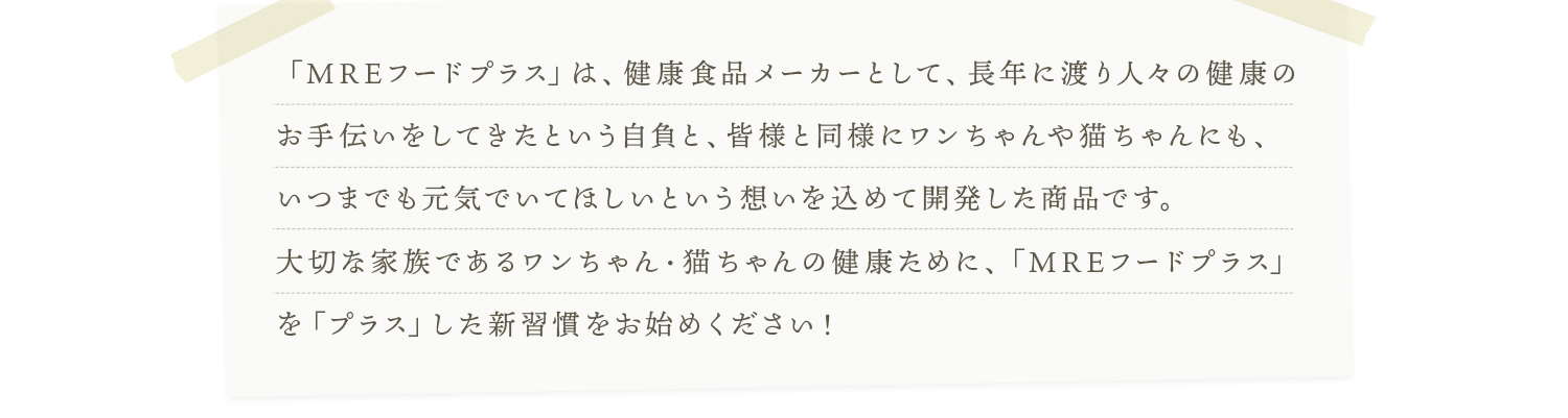 「MREフードプラス」は、健康食品メーカーとして、長年に渡り人々の健康のお手伝いをしてきたという自負と、皆様と同様にワンちゃんや猫ちゃんにも、いつまでも元気でいてほしいという想いを込めて開発した商品です。大切な家族であるワンちゃん・猫ちゃんの健康ために、「MREフードプラス」を「プラス」した新習慣をお始めください！