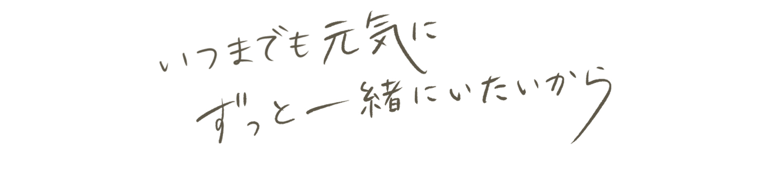 いつまでも元気にずっと一緒にいたいから