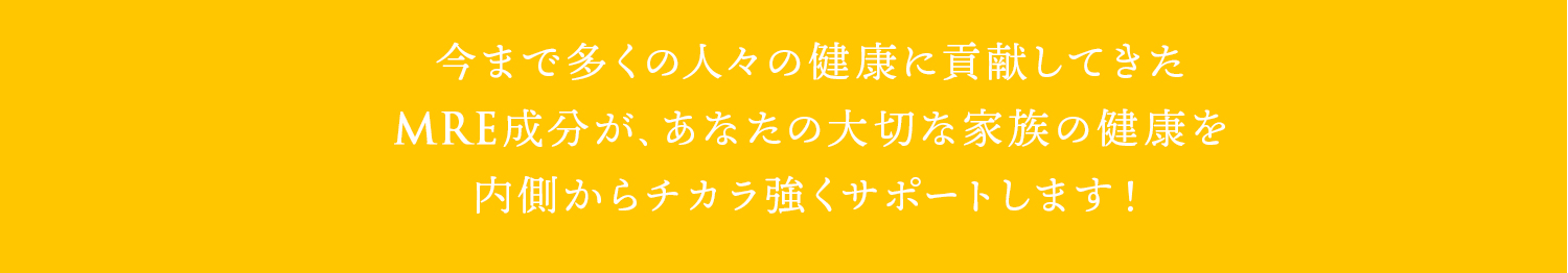 今まで多くの人々の健康に貢献してきたMRE成分が、あなたの大切な家族の健康を内側からチカラ強くサポートします！