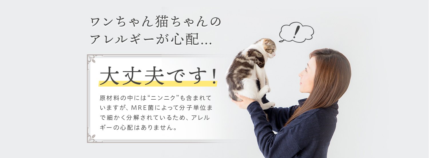 ワンちゃん猫ちゃんのアレルギーが心配… 大丈夫です！原材料の中には“ニンニク”も含まれていますが、MRE菌によって分子単位まで細かく分解されているため、アレルギーの心配はありません。