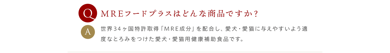 Q MREフードプラスはどんな商品ですか？ A 世界３４ヶ国特許取得「MRE成分」を配合し、愛犬・愛猫に与えやすいよう適度なとろみをつけた愛犬・愛猫用健康補助食品です。