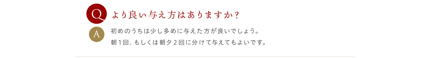 Q より良い与え方はありますか？ A 初めのうちは少し多めに与えた方が良いでしょう。朝１回、もしくは朝夕２回に分けて与えてもよいです。