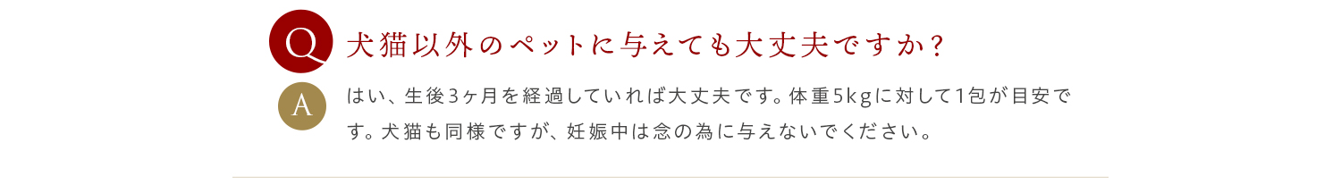 Q 犬猫以外のペットに与えても大丈夫ですか？ A はい、生後3ヶ月を経過していれば大丈夫です。体重5kgに対して1包が目安です。犬猫も同様ですが、妊娠中は念の為に与えないでください。