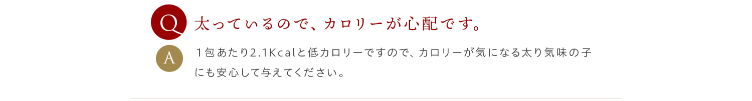 Q 太っているので、カロリーが心配です。 A １包あたり2.1Kcalと低カロリーですので、カロリーが気になる太り気味の子にも安心して与えてください。