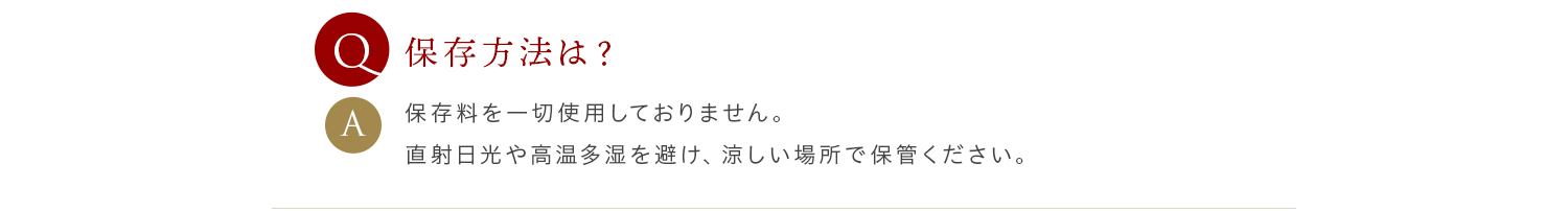 Q 保存方法は？ A 保存料を一切使用しておりません。直射日光や高温多湿を避け、涼しい場所で保管ください。