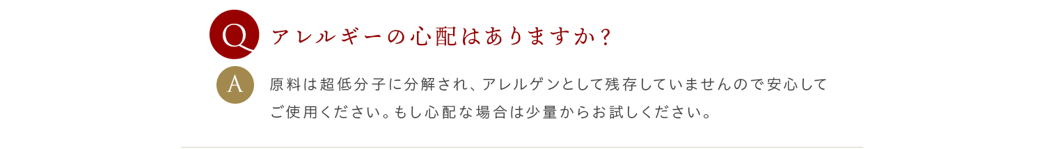 Q アレルギーの心配はありますか？ A 原料は超低分子に分解され、アレルゲンとして残存していませんので安心してご使用ください。もし心配な場合は少量からお試しください。