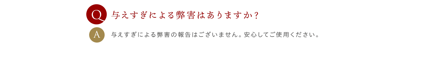 Q 与えすぎによる弊害はありますか？ A 与えすぎによる弊害の報告はございません。安心してご使用ください。