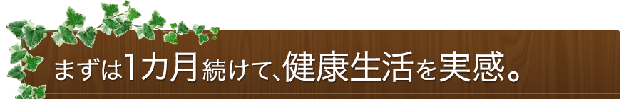 まずは1カ月続けて、健康生活を実感。