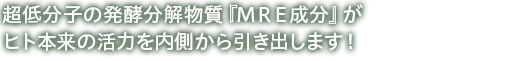 超低分子の発酵分解物質『MRE成分』がヒト本来の活力を内側から引き出します！ 