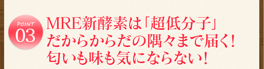 ポイント3　MRE新酵素は「超低分子」 だからからだの隅々まで届く！ 匂いも味も気にならない！