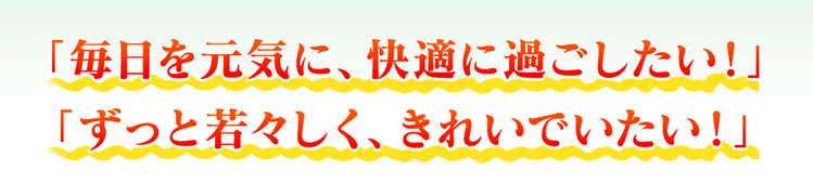 「毎日を元気に、快適に過ごしたい！」 「ずっと若々しく、きれいでいたい！」