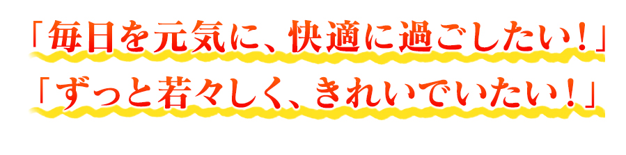 「毎日を元気に、快適に過ごしたい！」 「ずっと若々しく、きれいでいたい！」